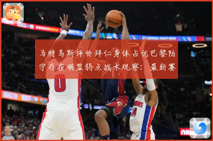 马特乌斯评价拜仁身体占优巴黎防守存在明显弱点战术观察：最新赛事动态与深度分析