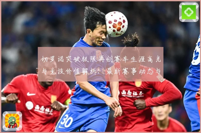 切罗诺突破极限再创赛车生涯高光与竞技价值解析：最新赛事动态与深度分析