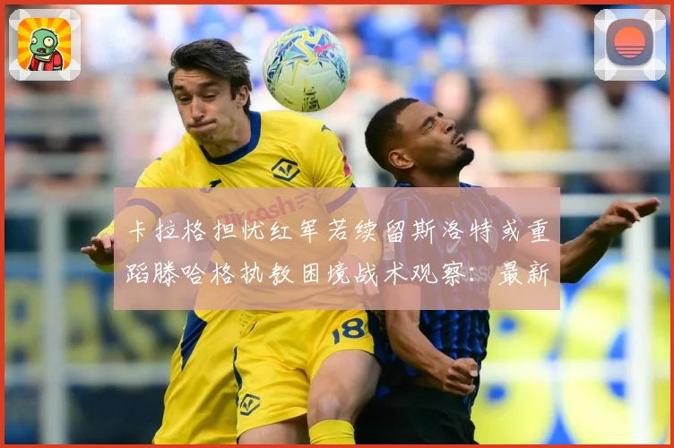 卡拉格担忧红军若续留斯洛特或重蹈滕哈格执教困境战术观察：最新赛事动态与深度分析