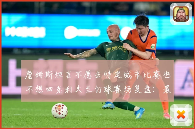 詹姆斯坦言不愿去特定城市比赛也不想回克利夫兰打球赛场复盘：最新赛事动态与深度分析