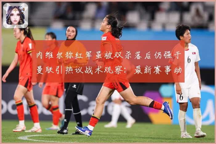 内维尔称红军虽被双杀落后仍强于曼联引热议战术观察：最新赛事动态与深度分析