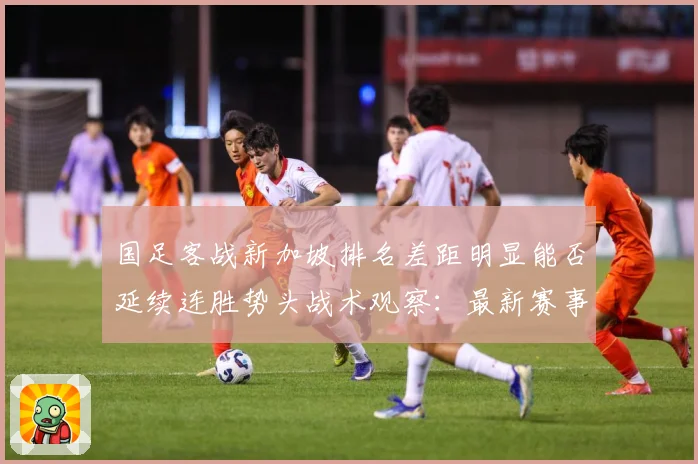 国足客战新加坡排名差距明显能否延续连胜势头战术观察：最新赛事动态与深度分析