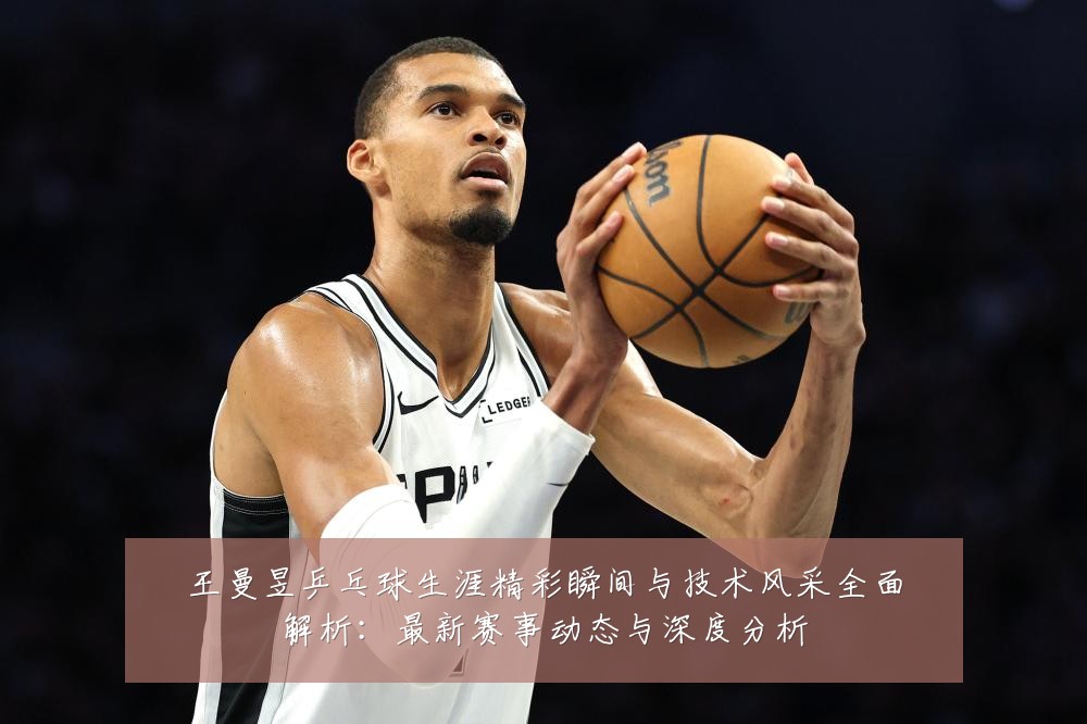 王曼昱乒乓球生涯精彩瞬间与技术风采全面解析：最新赛事动态与深度分析