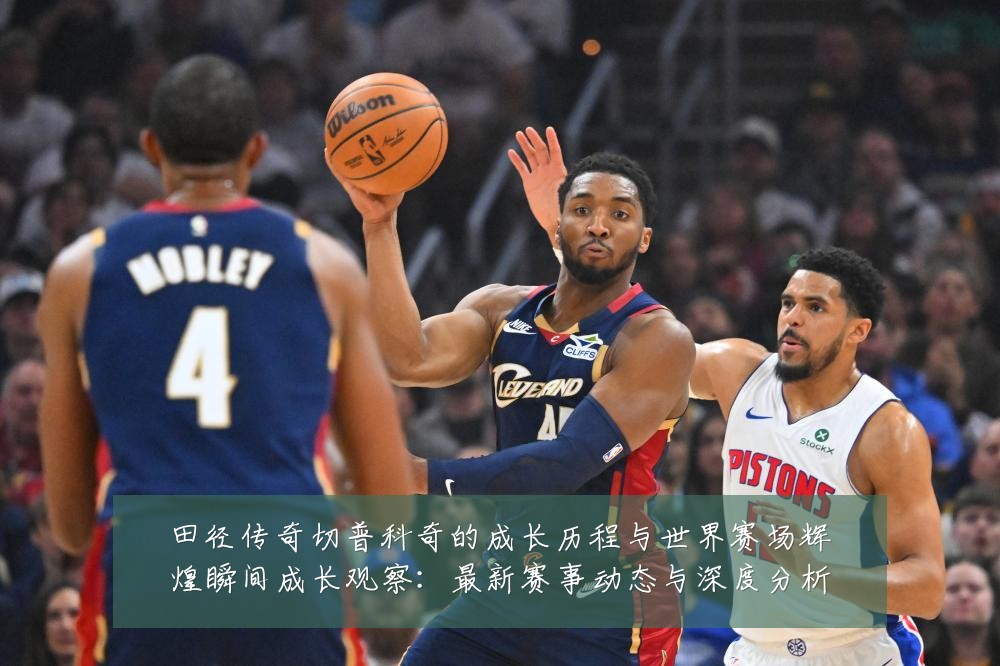 田径传奇切普科奇的成长历程与世界赛场辉煌瞬间成长观察：最新赛事动态与深度分析